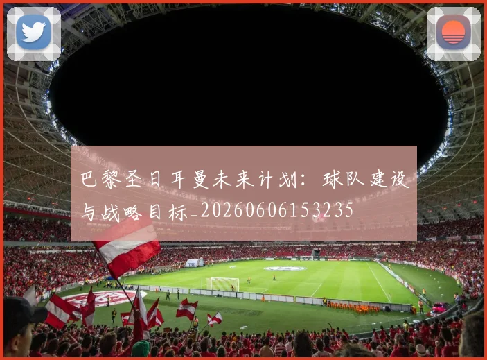 巴黎圣日耳曼未来计划：球队建设与战略目标_20260606153235