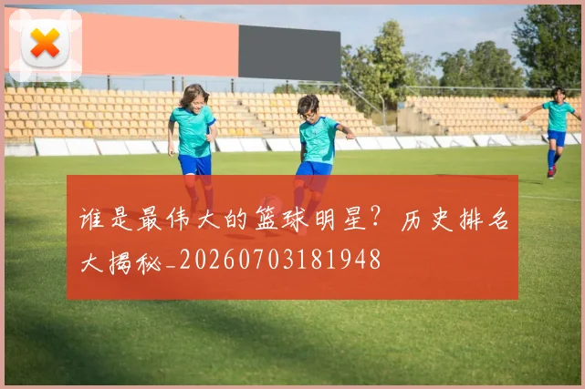 谁是最伟大的篮球明星?历史排名大揭秘_20260703181948