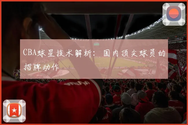 CBA球星技术解析：国内顶尖球员的招牌动作