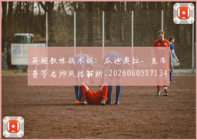 英超教练战术板:瓜迪奥拉、克洛普等名帅风格解析_20260605171346