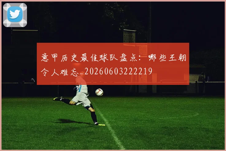 意甲历史最佳球队盘点:哪些王朝令人难忘_20260603222219