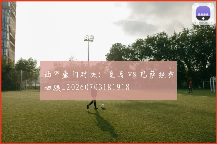 西甲豪门对决：皇马 vs 巴萨经典回顾_20260703181918