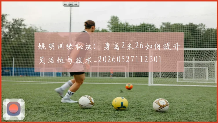 姚明训练秘诀：身高2米26如何提升灵活性与技术_20260527112301