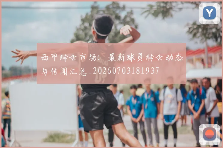 西甲转会市场：最新球员转会动态与传闻汇总_20260703181937
