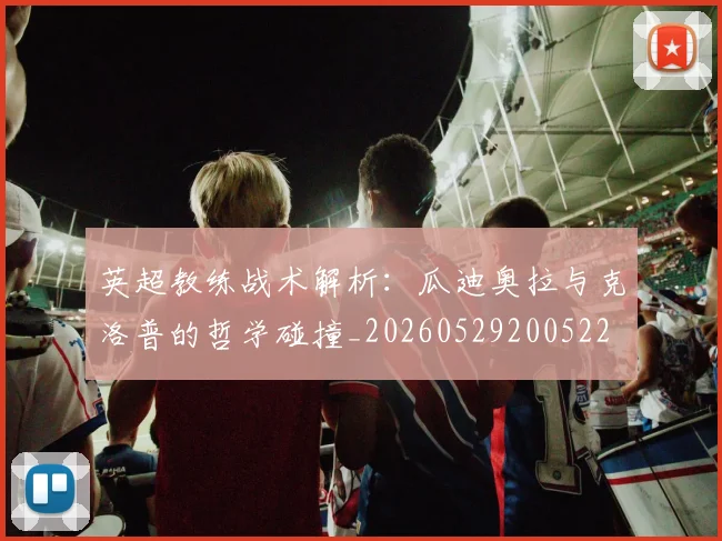 英超教练战术解析:瓜迪奥拉与克洛普的哲学碰撞_20260529200522