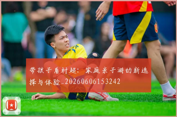 带孩子看村超：家庭亲子游的新选择与体验_20260606153242