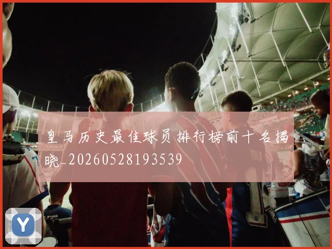 皇马历史最佳球员排行榜前十名揭晓_20260528193539