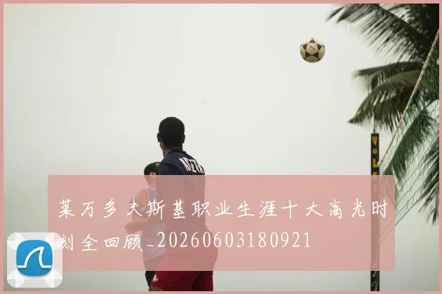 莱万多夫斯基职业生涯十大高光时刻全回顾_20260603180921